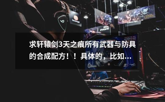 求轩辕剑3天之痕所有武器与防具的合成配方!!具体的,比如知道武器的名字,用什么才能进行炼妖!-第1张-游戏信息-龙启网