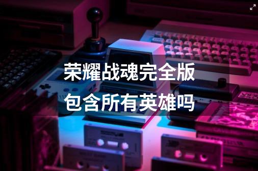 荣耀战魂完全版包含所有英雄吗-第1张-游戏信息-龙启网