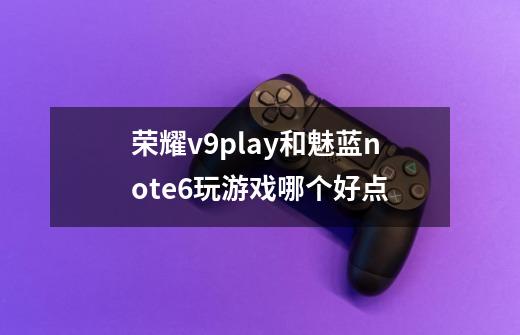 荣耀v9play和魅蓝note6玩游戏哪个好点-第1张-游戏信息-龙启网