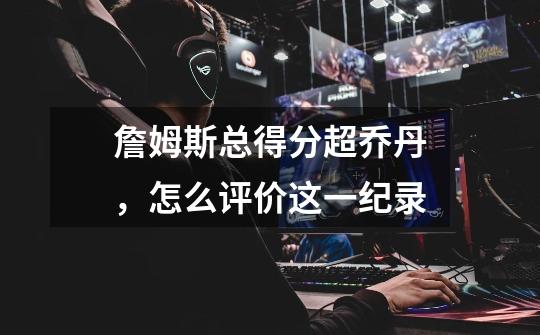 詹姆斯总得分超乔丹,怎么评价这一纪录-第1张-游戏信息-龙启网