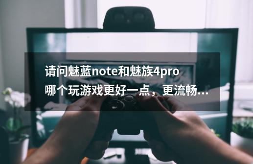 请问魅蓝note和魅族4pro哪个玩游戏更好一点，更流畅一点，有魅族手机的人说说看，专业一点的大神-第1张-游戏信息-龙启网