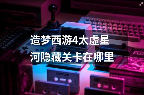造梦西游4太虚星河隐藏关卡在哪里-第1张-游戏信息-龙启网
