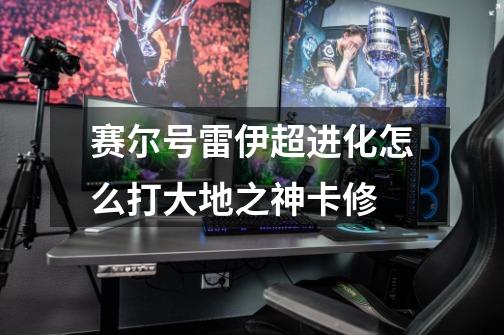 赛尔号雷伊超进化怎么打大地之神卡修-第1张-游戏信息-龙启网