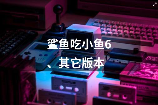鲨鱼吃小鱼6、其它版本-第1张-游戏信息-龙启网