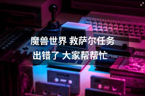 魔兽世界 救萨尔任务 出错了 大家帮帮忙-第1张-游戏信息-龙启网