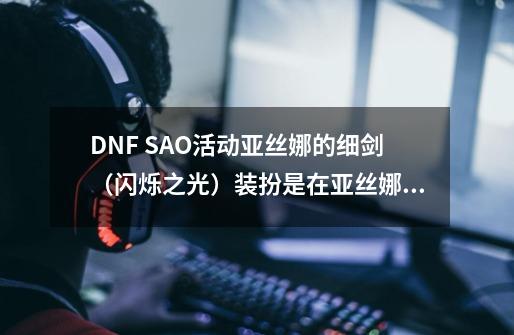 DNF SAO活动亚丝娜的细剑（闪烁之光）装扮是在亚丝娜的篮子里开出来的吗-第1张-游戏信息-龙启网