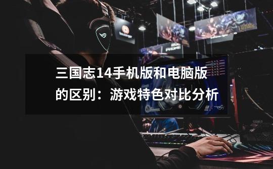 三国志14手机版和电脑版的区别:游戏特色对比分析-第1张-游戏信息-龙启网