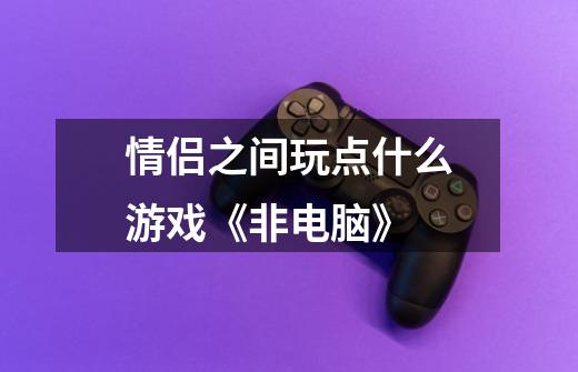 情侣之间玩点什么游戏《非电脑》-第1张-游戏信息-龙启网