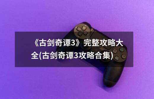《古剑奇谭3》完整攻略大全(古剑奇谭3攻略合集)-第1张-游戏信息-龙启网