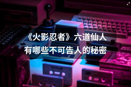 《火影忍者》六道仙人有哪些不可告人的秘密-第1张-游戏信息-龙启网