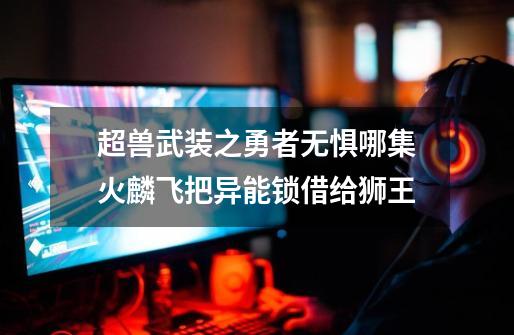 超兽武装之勇者无惧哪集火麟飞把异能锁借给狮王-第1张-游戏信息-龙启网