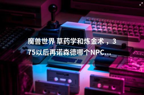 魔兽世界 草药学和炼金术 ,375以后再诺森德哪个NPC那儿学-第1张-游戏信息-龙启网