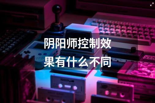 阴阳师控制效果有什么不同-第1张-游戏信息-龙启网