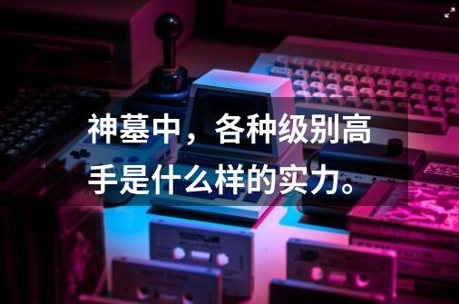 神墓中,各种级别高手是什么样的实力。-第1张-游戏信息-龙启网