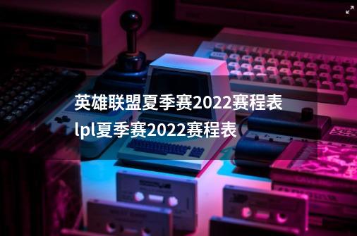英雄联盟夏季赛2022赛程表lpl夏季赛2022赛程表-第1张-游戏信息-龙启网