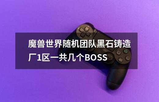 魔兽世界随机团队黑石铸造厂1区一共几个BOSS-第1张-游戏信息-龙启网