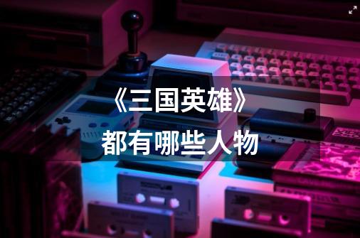 《三国英雄》都有哪些人物-第1张-游戏信息-龙启网