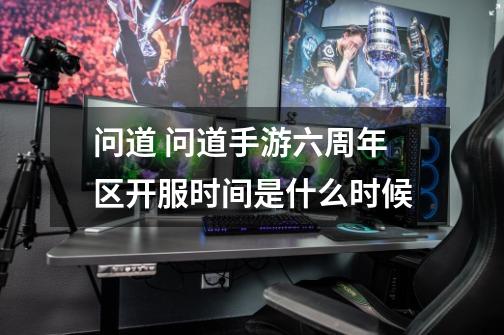 问道 问道手游六周年区开服时间是什么时候-第1张-游戏信息-龙启网