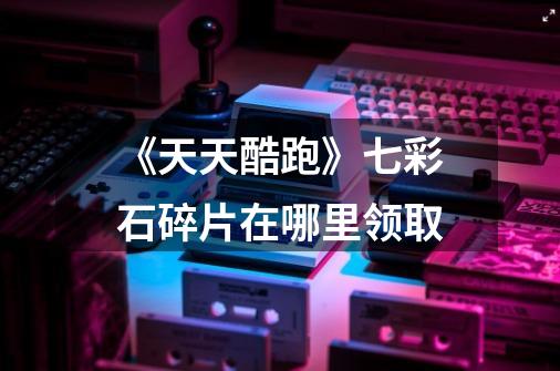 《天天酷跑》七彩石碎片在哪里领取-第1张-游戏信息-龙启网