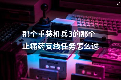 那个.重装机兵3的那个止痛药支线任务怎么过-第1张-游戏信息-龙启网
