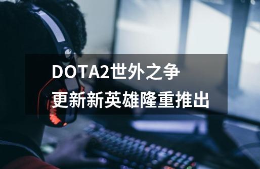 DOTA2世外之争更新新英雄隆重推出-第1张-游戏信息-龙启网