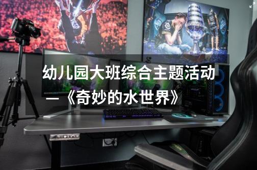 幼儿园大班综合主题活动 —《奇妙的水世界》-第1张-游戏信息-龙启网