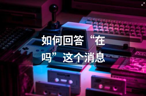 如何回答“在吗”这个消息-第1张-游戏信息-龙启网