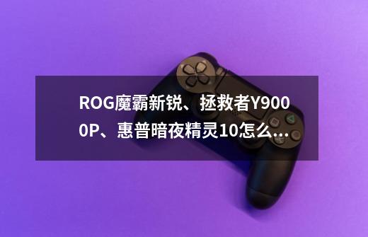 ROG魔霸新锐、拯救者Y9000P、惠普暗夜精灵10怎么选啊-第1张-游戏信息-龙启网