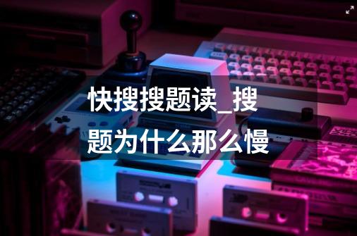 快搜搜题读_搜题为什么那么慢-第1张-游戏信息-龙启网