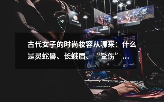 古代女子的时尚妆容从哪来:什么是灵蛇髻、长蛾眉、“受伤”妆-第1张-游戏信息-龙启网
