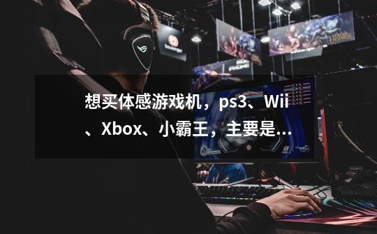 想买体感游戏机,ps3、Wii、Xbox、小霸王,主要是体感游戏,最好是2个人同时玩,选择哪个-第1张-游戏信息-龙启网