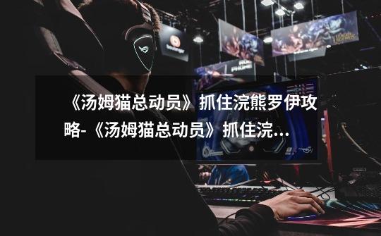 《汤姆猫总动员》抓住浣熊罗伊攻略-《汤姆猫总动员》抓住浣熊罗伊的方式-第1张-游戏信息-龙启网