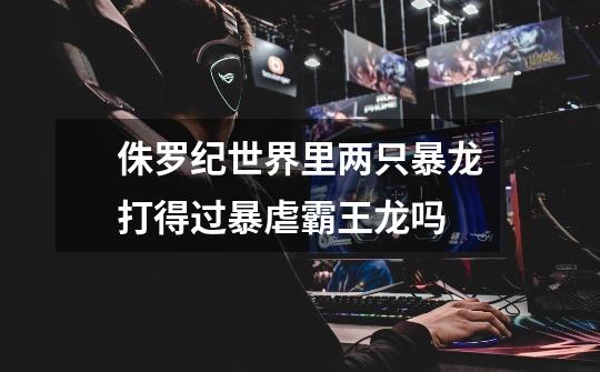 侏罗纪世界里两只暴龙打得过暴虐霸王龙吗-第1张-游戏信息-龙启网