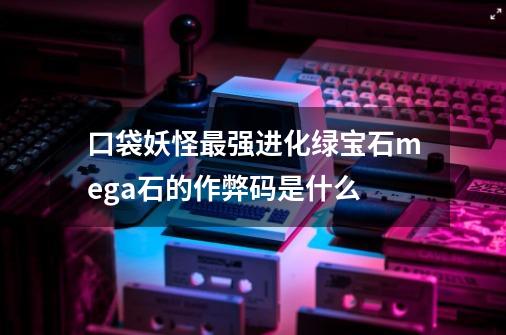 口袋妖怪最强进化绿宝石mega石的作弊码是什么-第1张-游戏信息-龙启网