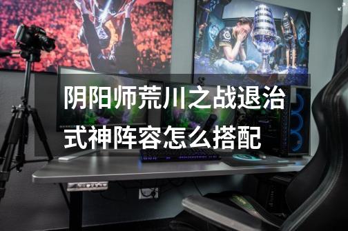 阴阳师荒川之战退治式神阵容怎么搭配-第1张-游戏信息-龙启网