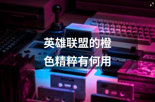 英雄联盟的橙色精粹有何用-第1张-游戏信息-龙启网