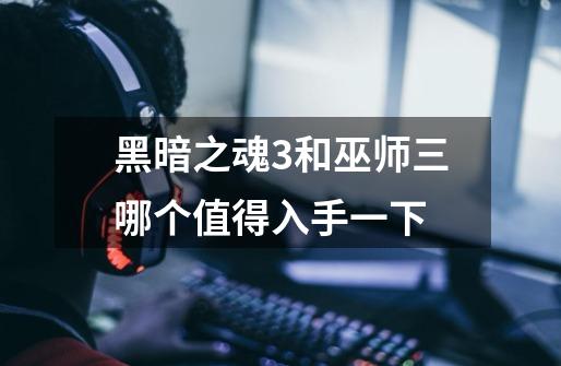 黑暗之魂3和巫师三哪个值得入手一下-第1张-游戏信息-龙启网
