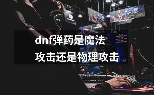 dnf弹药是魔法攻击还是物理攻击-第1张-游戏信息-龙启网