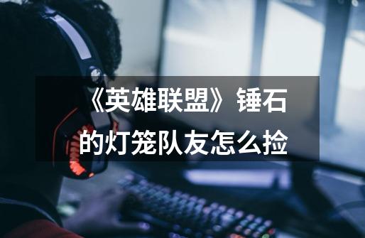 《英雄联盟》锤石的灯笼队友怎么捡-第1张-游戏信息-龙启网