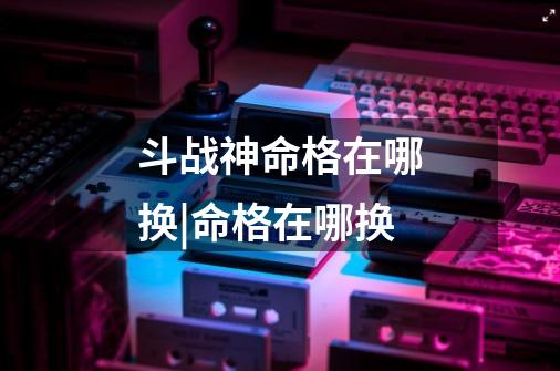 斗战神命格在哪换|命格在哪换-第1张-游戏信息-龙启网