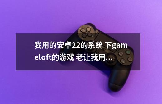 我用的安卓2.2的系统 下gameloft的游戏 老让我用WLAN校验 我现在只能GPRS连接 请问能绕过WLAN校验么-第1张-游戏信息-龙启网