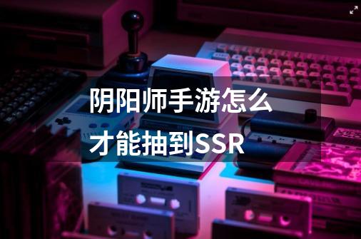 阴阳师手游怎么才能抽到SSR-第1张-游戏信息-龙启网