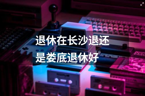 退休在长沙退还是娄底退休好-第1张-游戏信息-龙启网