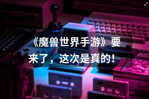 《魔兽世界手游》要来了,这次是真的!-第1张-游戏信息-龙启网