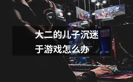 大二的儿子沉迷于游戏怎么办-第1张-游戏信息-龙启网