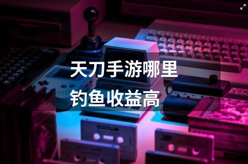 天刀手游哪里钓鱼收益高-第1张-游戏信息-龙启网