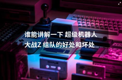 谁能讲解一下 超级机器人大战Z 组队的好处和坏处-第1张-游戏信息-龙启网