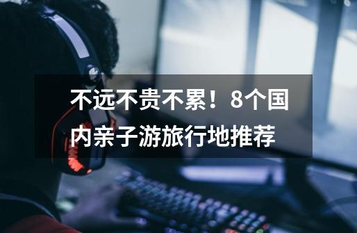 不远不贵不累!8个国内亲子游旅行地推荐-第1张-游戏信息-龙启网