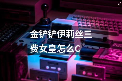 金铲铲伊莉丝三费女皇怎么C-第1张-游戏信息-龙启网