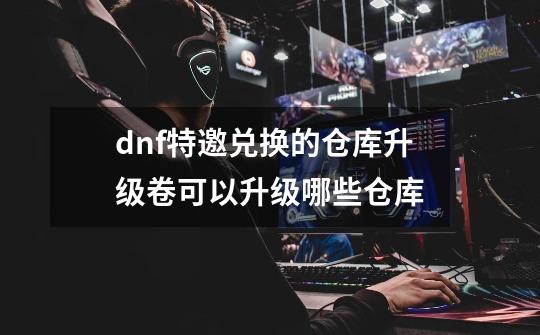 dnf特邀兑换的仓库升级卷可以升级哪些仓库-第1张-游戏信息-龙启网